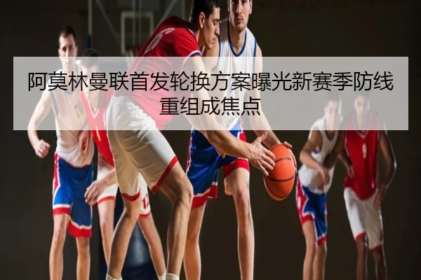 阿莫林曼联首发轮换方案曝光新赛季防线重组成焦点